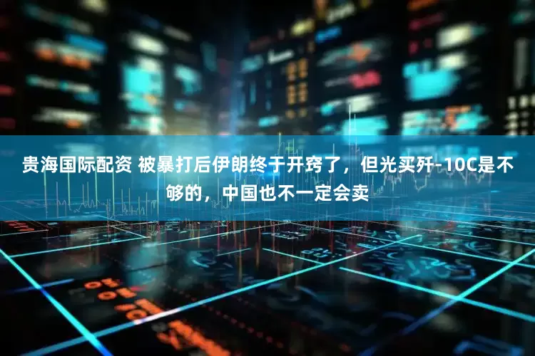 贵海国际配资 被暴打后伊朗终于开窍了，但光买歼-10C是不够的，中国也不一定会卖