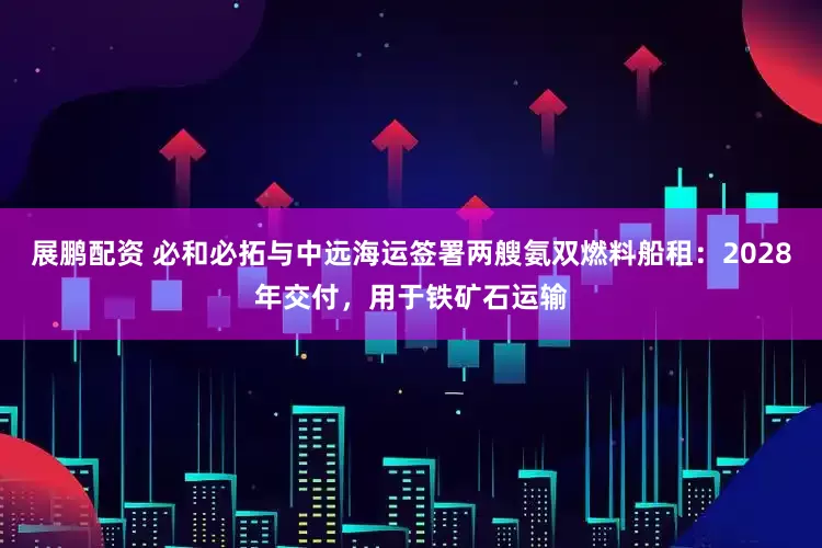 展鹏配资 必和必拓与中远海运签署两艘氨双燃料船租：2028年交付，用于铁矿石运输