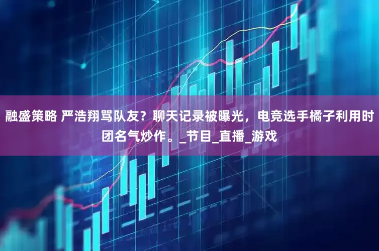 融盛策略 严浩翔骂队友？聊天记录被曝光，电竞选手橘子利用时团名气炒作。_节目_直播_游戏