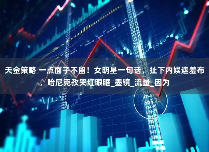 天金策略 一点面子不留！女明星一句话，扯下内娱遮羞布，哈尼克孜哭红眼眶_墨镜_流量_因为