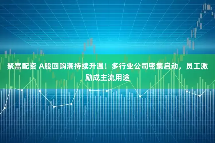 聚富配资 A股回购潮持续升温！多行业公司密集启动，员工激励成主流用途