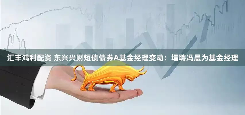 汇丰鸿利配资 东兴兴财短债债券A基金经理变动：增聘冯晨为基金经理