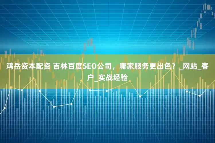 鸿岳资本配资 吉林百度SEO公司，哪家服务更出色？_网站_客户_实战经验