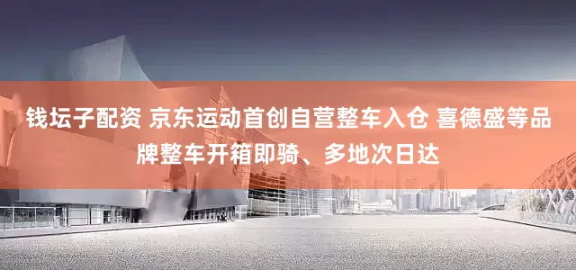 钱坛子配资 京东运动首创自营整车入仓 喜德盛等品牌整车开箱即骑、多地次日达