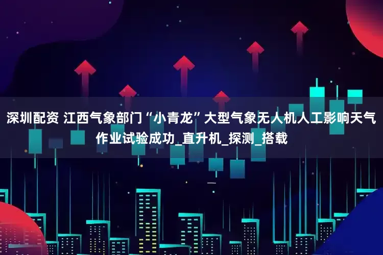 深圳配资 江西气象部门“小青龙”大型气象无人机人工影响天气作业试验成功_直升机_探测_搭载