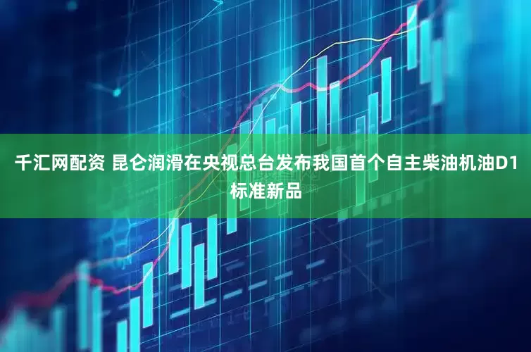 千汇网配资 昆仑润滑在央视总台发布我国首个自主柴油机油D1标准新品
