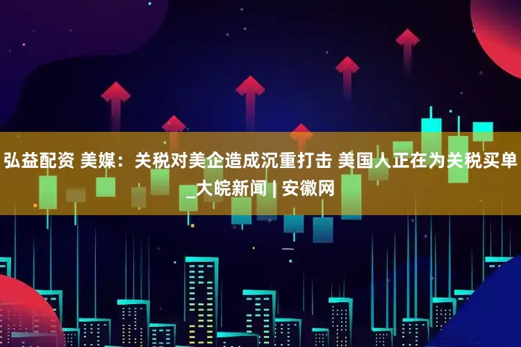 弘益配资 美媒：关税对美企造成沉重打击 美国人正在为关税买单_大皖新闻 | 安徽网