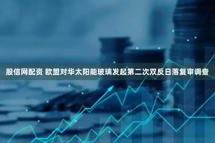 股信网配资 欧盟对华太阳能玻璃发起第二次双反日落复审调查