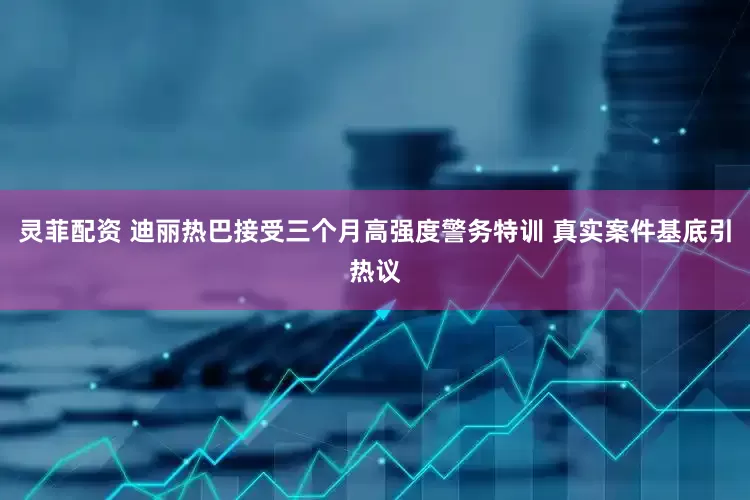 灵菲配资 迪丽热巴接受三个月高强度警务特训 真实案件基底引热议