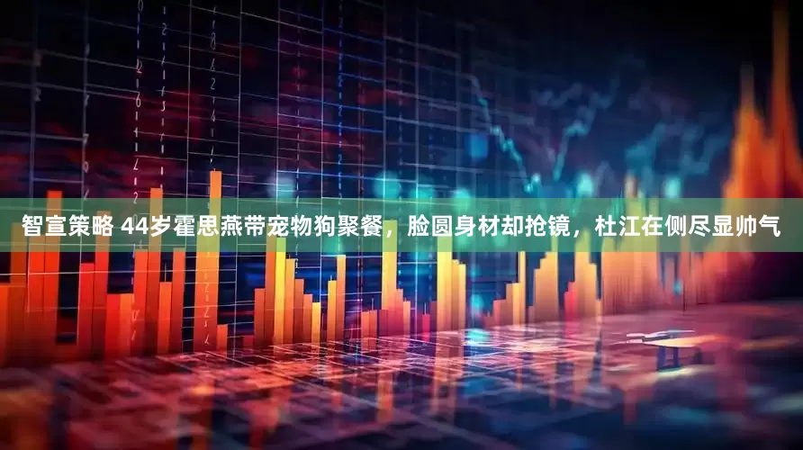 智宣策略 44岁霍思燕带宠物狗聚餐，脸圆身材却抢镜，杜江在侧尽显帅气