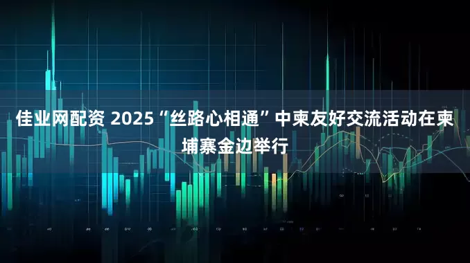 佳业网配资 2025“丝路心相通”中柬友好交流活动在柬埔寨金边举行