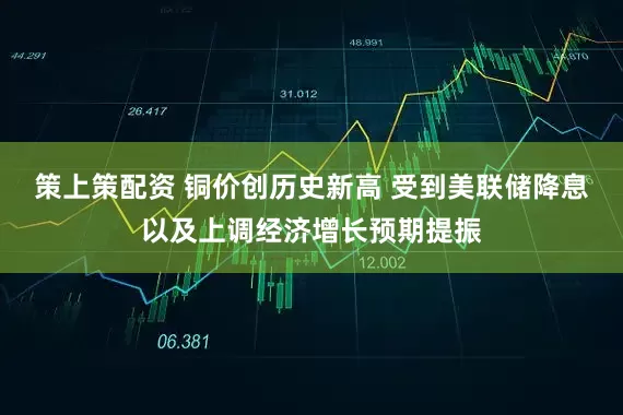 策上策配资 铜价创历史新高 受到美联储降息以及上调经济增长预期提振