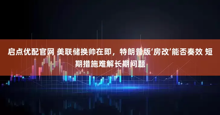 启点优配官网 美联储换帅在即，特朗普版‘房改’能否奏效 短期措施难解长期问题