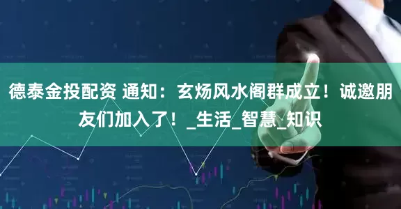 德泰金投配资 通知：玄炀风水阁群成立！诚邀朋友们加入了！_生活_智慧_知识