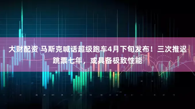 大财配资 马斯克喊话超级跑车4月下旬发布!三次推迟跳票七年,或具备极致性能